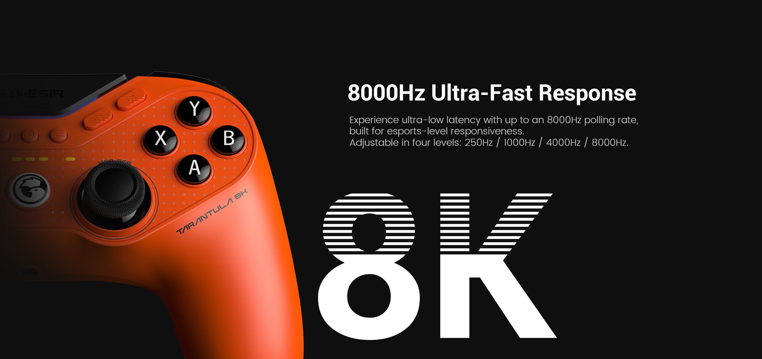 Game-sir Tarantula 8K PC: its 8000Hz Ultra-Fast Response.Here is a structured technical breakdown of the features shown in the image:1. 8000Hz Ultra-Fast ResponseThe headline feature is the industry-leading 8000Hz (8K) polling rate.The Speed: While most professional controllers report to the PC 1,000 times per second (1000Hz), this model reports 8,000 times per second.Near-Zero Latency: This high frequency compresses input lag down to just 0.125ms. This ensures that actions like parries in fighting games or flick-shots in FPS titles are registered near-instantaneously.2. Four Adjustable LevelsTo ensure compatibility and system stability, the polling rate can be toggled through four settings:Levels: 250Hz / 1000Hz / 4000Hz / 8000Hz.Optimization: High polling rates (4K and 8K) are CPU-intensive. The ability to adjust these levels allows players to find the perfect balance between raw speed and their PC's processing power.3. Built for EsportsThe controller is marketed as a professional-grade instrument for competitive gaming.Smoother Control: Beyond just speed, the 8K polling rate provides more data points for analog stick movement, resulting in much smoother tracers and more granular aiming precision.Zero Interference: As a wired esports controller, it eliminates the potential for wireless lag or signal drops in crowded tournament environments.4. Design and IdentityLava Orange Aesthetic: The image showcases the high-visibility orange finish, a signature color for the Tarantula performance line.Model Designation: The 