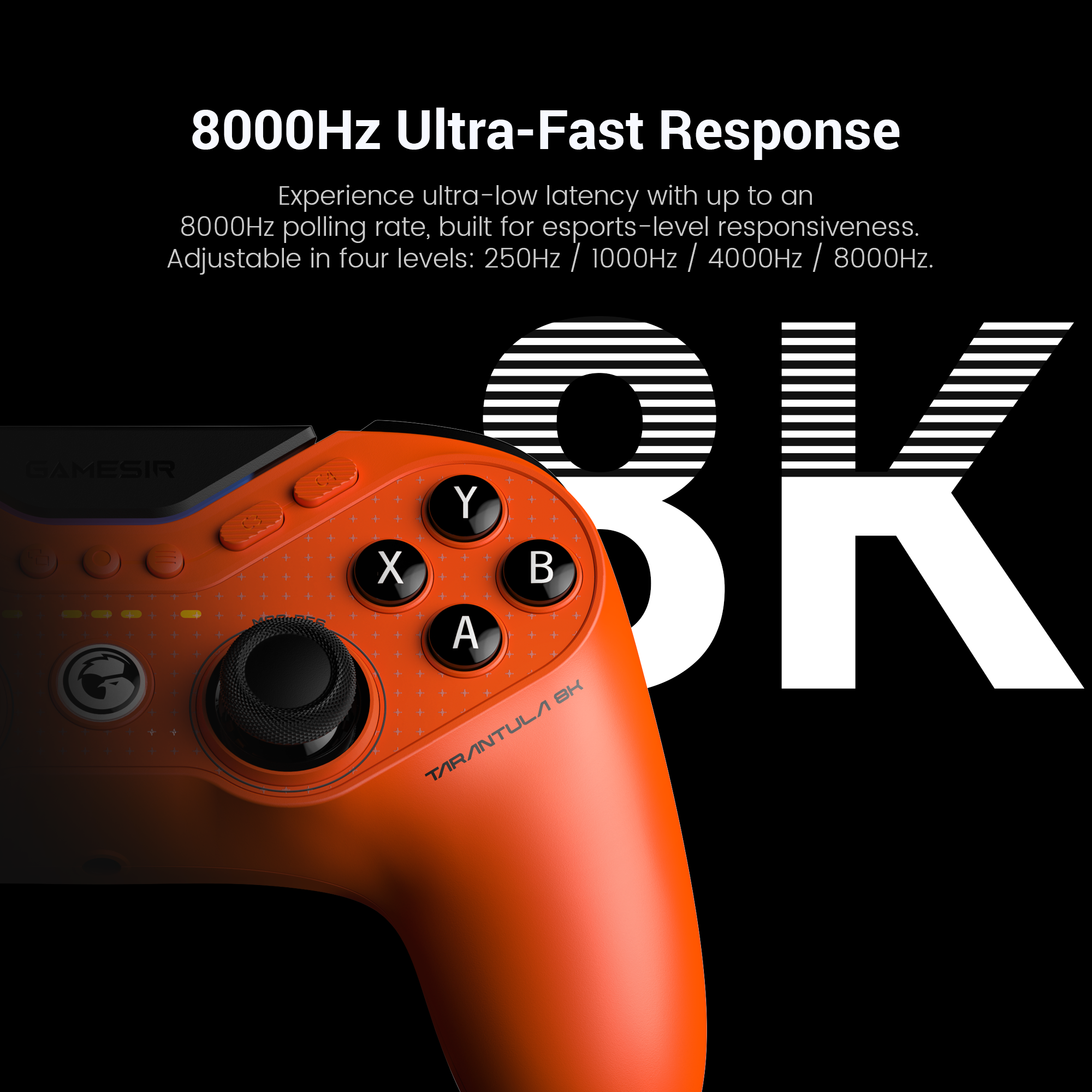 Game-sir Tarantula 8K PC: its 8000Hz Ultra-Fast Response.Here is a structured technical breakdown of the features shown in the image:1. 8000Hz Ultra-Fast ResponseThe headline feature is the industry-leading 8000Hz (8K) polling rate.The Speed: While most professional controllers report to the PC 1,000 times per second (1000Hz), this model reports 8,000 times per second.Near-Zero Latency: This high frequency compresses input lag down to just 0.125ms. This ensures that actions like parries in fighting games or flick-shots in FPS titles are registered near-instantaneously.2. Four Adjustable LevelsTo ensure compatibility and system stability, the polling rate can be toggled through four settings:Levels: 250Hz / 1000Hz / 4000Hz / 8000Hz.Optimization: High polling rates (4K and 8K) are CPU-intensive. The ability to adjust these levels allows players to find the perfect balance between raw speed and their PC's processing power.3. Built for EsportsThe controller is marketed as a professional-grade instrument for competitive gaming.Smoother Control: Beyond just speed, the 8K polling rate provides more data points for analog stick movement, resulting in much smoother tracers and more granular aiming precision.Zero Interference: As a wired esports controller, it eliminates the potential for wireless lag or signal drops in crowded tournament environments.4. Design and IdentityLava Orange Aesthetic: The image showcases the high-visibility orange finish, a signature color for the Tarantula performance line.Model Designation: The 