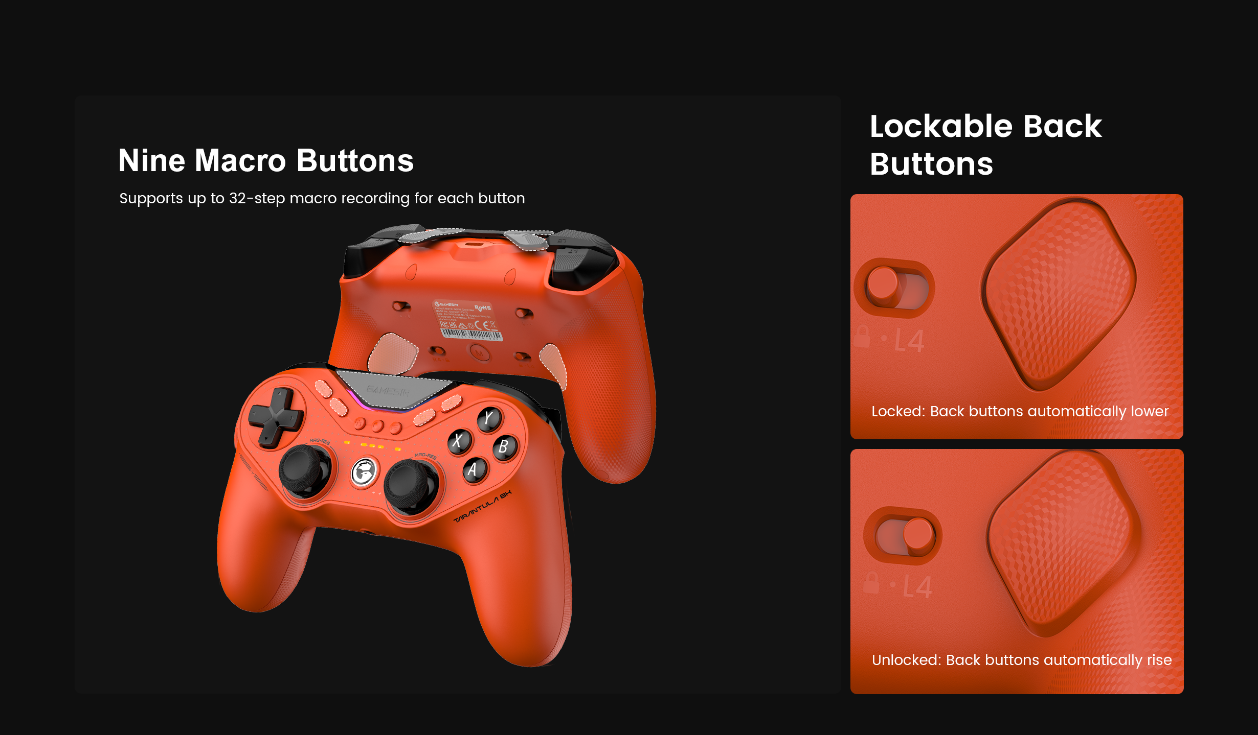 Game-sir Tarantula 8K PC (Standard Edition).These features are designed to give competitive players surgical control over their inputs. Here is the technical breakdown:1. Nine Macro ButtonsThe controller provides an extensive array of programmable inputs beyond the standard layout:Physical Layout: This includes two back buttons, two top mini-bumpers, and five extra front-facing buttons.32-Step Recording: Each of the nine buttons can store a complex macro of up to 32 distinct steps. This allows for the automation of intricate fighting game combos, stance-switching, or utility sequences with a single press.Synergy: Combined with the 8000Hz polling rate, these macros execute with frame-perfect timing and zero perceptible lag.2. Lockable Back ButtonsThe two rear-mounted buttons (L4 and R4) feature a unique mechanical locking system:Locked Mode: When the physical switch is set to the 
